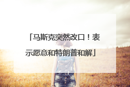 马斯克突然改口！表示愿意和特朗普和解